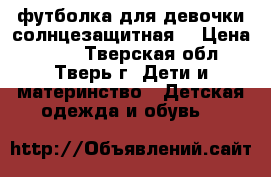 футболка для девочки солнцезащитная  › Цена ­ 150 - Тверская обл., Тверь г. Дети и материнство » Детская одежда и обувь   